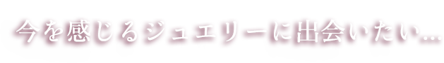今を感じるジュエリーに出会いたい...